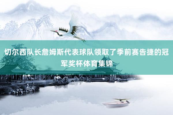 切尔西队长詹姆斯代表球队领取了季前赛告捷的冠军奖杯体育集锦