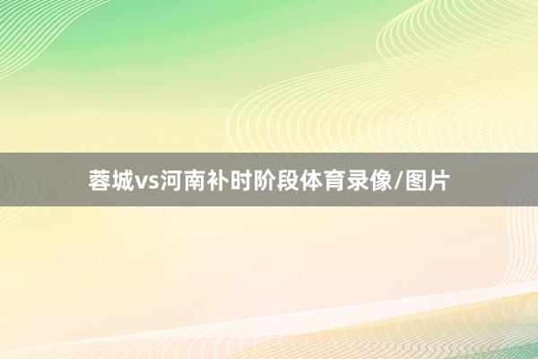 蓉城vs河南补时阶段体育录像/图片
