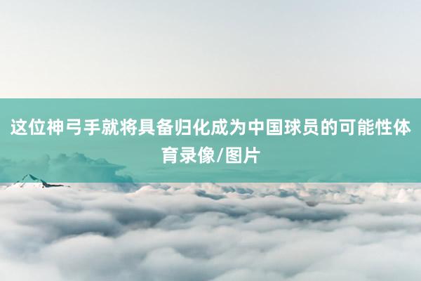 这位神弓手就将具备归化成为中国球员的可能性体育录像/图片