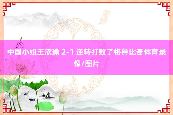 中国小姐王欣瑜 2-1 逆转打败了格鲁比奇体育录像/图片