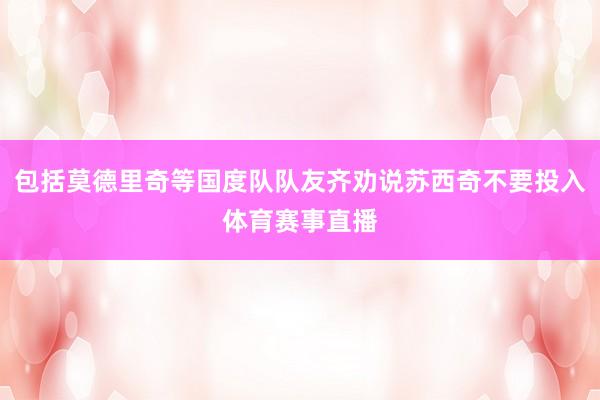 包括莫德里奇等国度队队友齐劝说苏西奇不要投入体育赛事直播