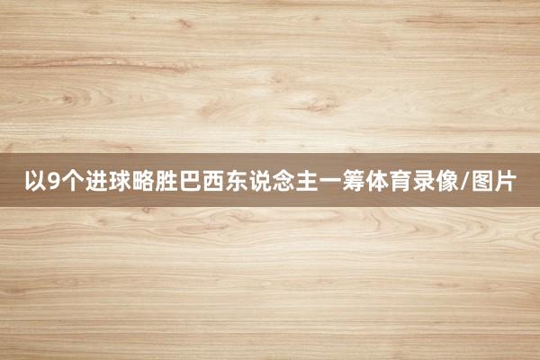 以9个进球略胜巴西东说念主一筹体育录像/图片