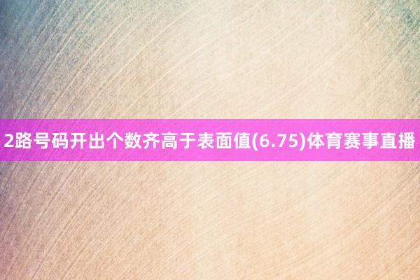 2路号码开出个数齐高于表面值(6.75)体育赛事直播