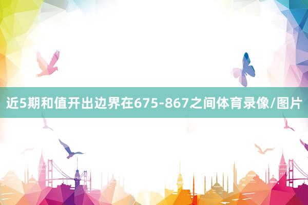 近5期和值开出边界在675-867之间体育录像/图片