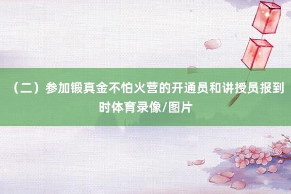 （二）参加锻真金不怕火营的开通员和讲授员报到时体育录像/图片