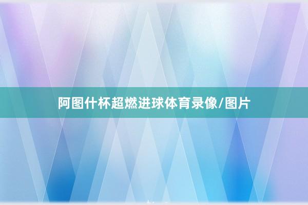 阿图什杯超燃进球体育录像/图片