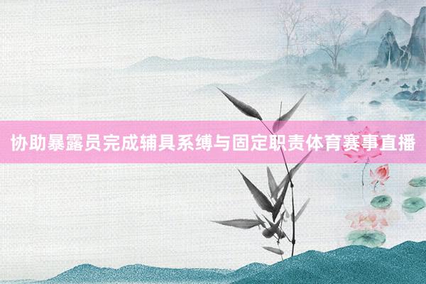 协助暴露员完成辅具系缚与固定职责体育赛事直播