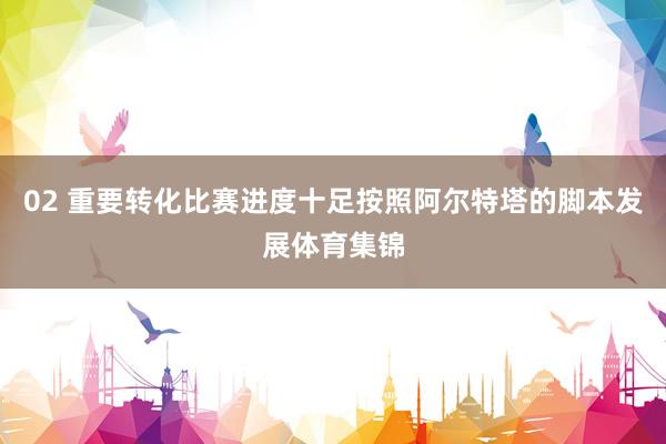 02 重要转化比赛进度十足按照阿尔特塔的脚本发展体育集锦