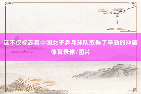 这不仅标志着中国女子乒乓球队取得了辛勤的冲破体育录像/图片