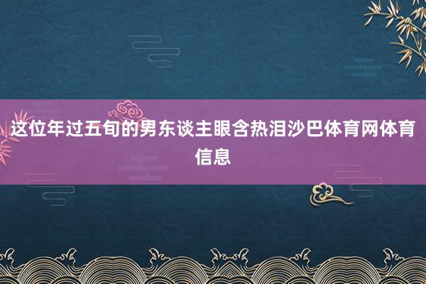 这位年过五旬的男东谈主眼含热泪沙巴体育网体育信息