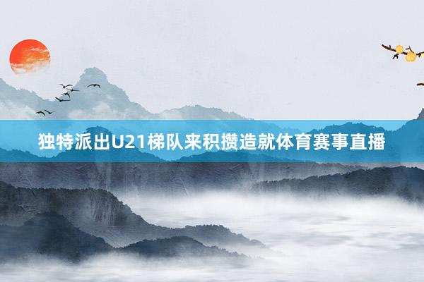 独特派出U21梯队来积攒造就体育赛事直播