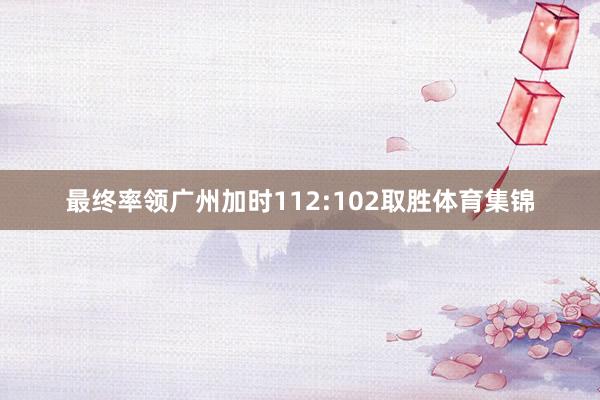 最终率领广州加时112:102取胜体育集锦