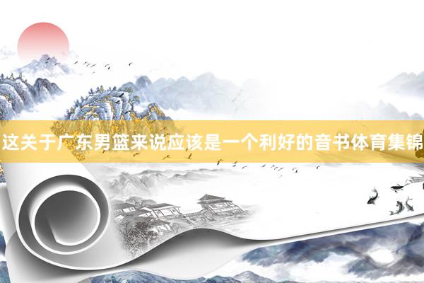 这关于广东男篮来说应该是一个利好的音书体育集锦