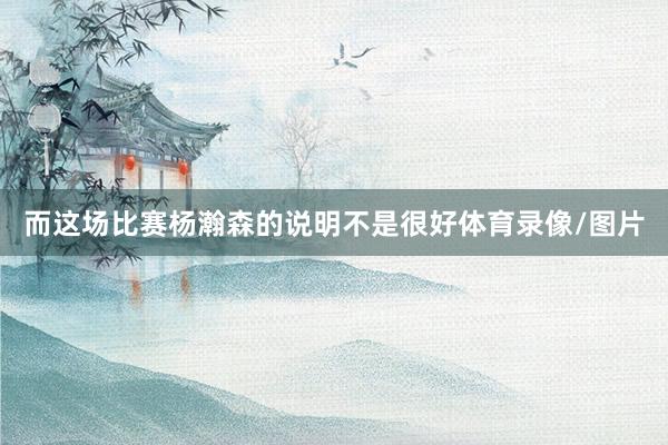 而这场比赛杨瀚森的说明不是很好体育录像/图片