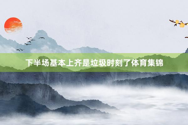 下半场基本上齐是垃圾时刻了体育集锦