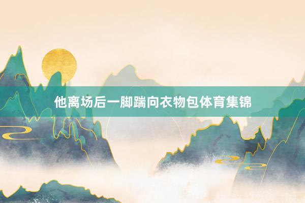他离场后一脚踹向衣物包体育集锦