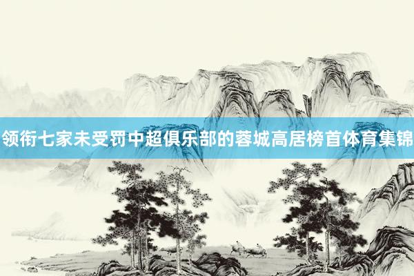 领衔七家未受罚中超俱乐部的蓉城高居榜首体育集锦