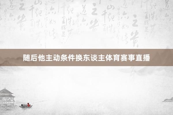 随后他主动条件换东谈主体育赛事直播