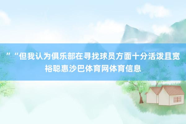 ”“但我认为俱乐部在寻找球员方面十分活泼且宽裕聪惠沙巴体育网体育信息