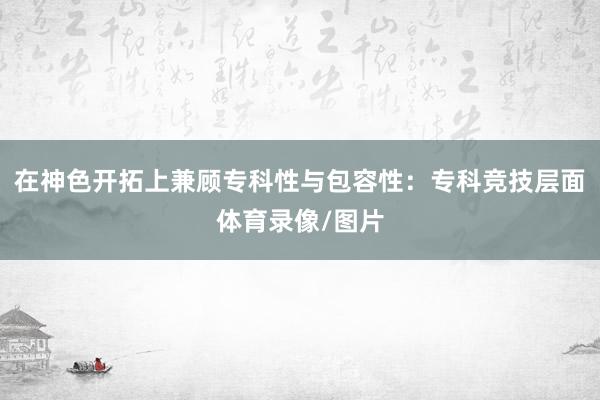 在神色开拓上兼顾专科性与包容性：专科竞技层面体育录像/图片