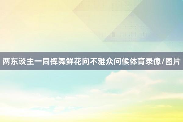 两东谈主一同挥舞鲜花向不雅众问候体育录像/图片