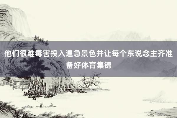 他们很难毒害投入遑急景色并让每个东说念主齐准备好体育集锦