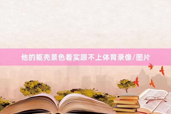 他的躯壳景色着实跟不上体育录像/图片