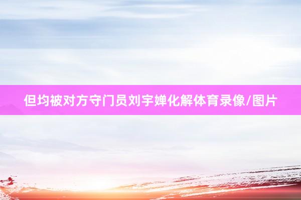 但均被对方守门员刘宇婵化解体育录像/图片