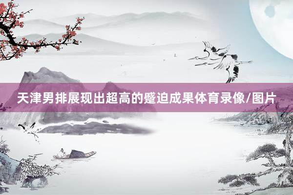 天津男排展现出超高的蹙迫成果体育录像/图片