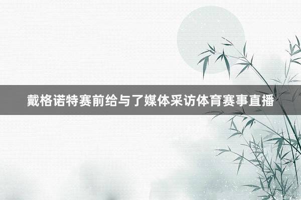 戴格诺特赛前给与了媒体采访体育赛事直播