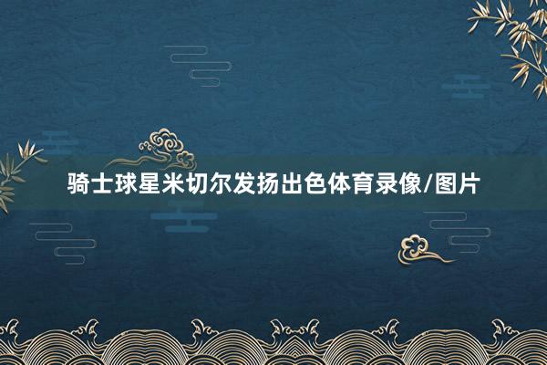 骑士球星米切尔发扬出色体育录像/图片