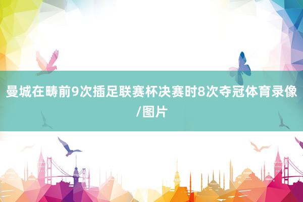 曼城在畴前9次插足联赛杯决赛时8次夺冠体育录像/图片