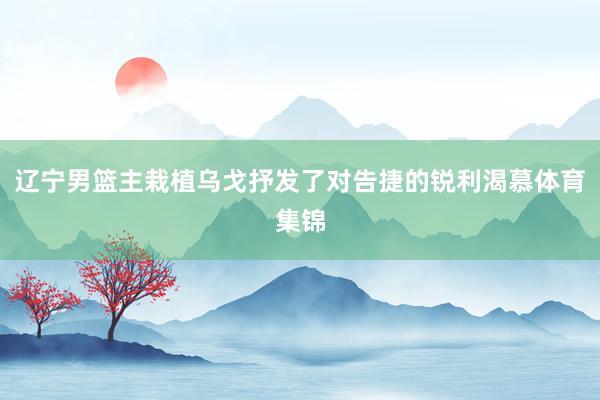 辽宁男篮主栽植乌戈抒发了对告捷的锐利渴慕体育集锦