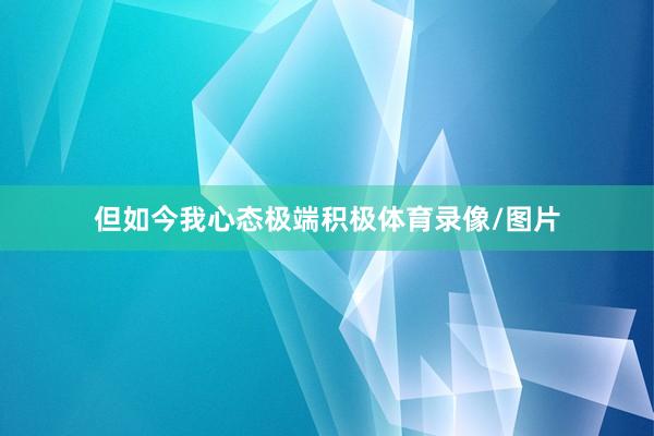 但如今我心态极端积极体育录像/图片