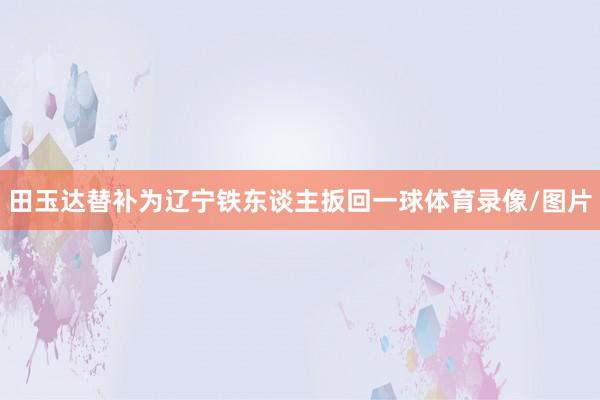 田玉达替补为辽宁铁东谈主扳回一球体育录像/图片