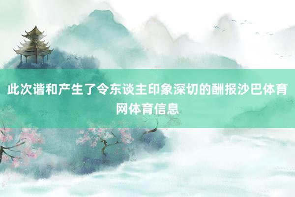 此次谐和产生了令东谈主印象深切的酬报沙巴体育网体育信息