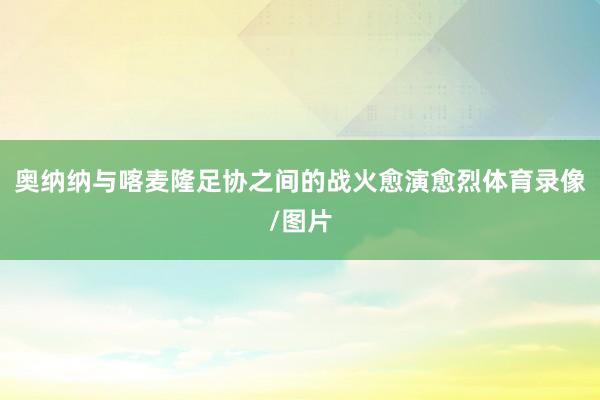 奥纳纳与喀麦隆足协之间的战火愈演愈烈体育录像/图片