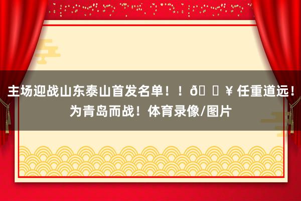 主场迎战山东泰山首发名单！！🔥 任重道远！为青岛而战！体育录像/图片