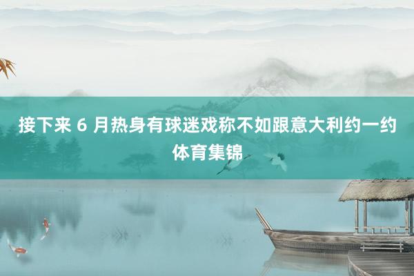 接下来 6 月热身有球迷戏称不如跟意大利约一约体育集锦