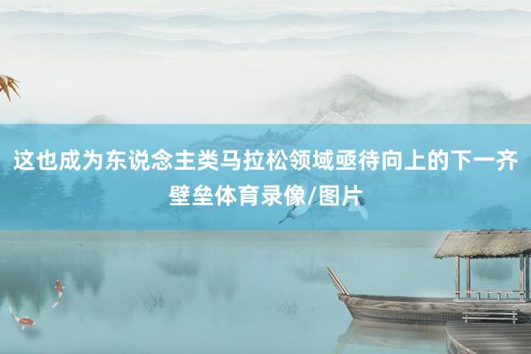 这也成为东说念主类马拉松领域亟待向上的下一齐壁垒体育录像/图片