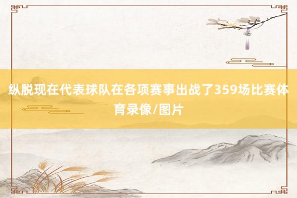 纵脱现在代表球队在各项赛事出战了359场比赛体育录像/图片