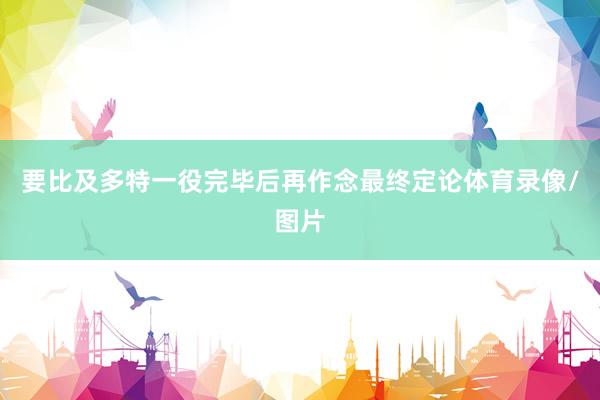 要比及多特一役完毕后再作念最终定论体育录像/图片