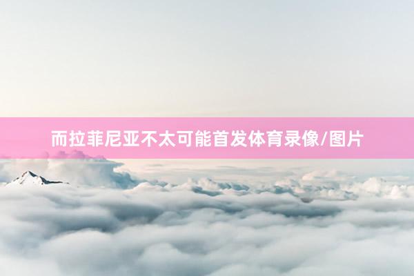 而拉菲尼亚不太可能首发体育录像/图片