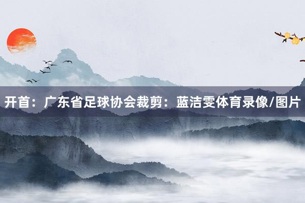 开首：广东省足球协会裁剪：蓝洁雯体育录像/图片