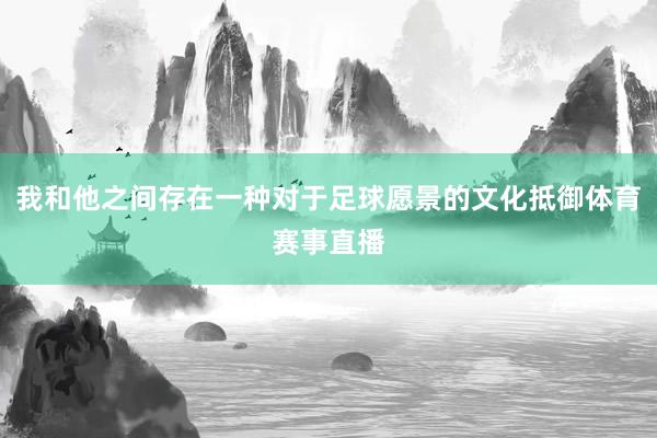 我和他之间存在一种对于足球愿景的文化抵御体育赛事直播