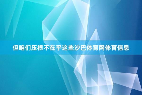但咱们压根不在乎这些沙巴体育网体育信息