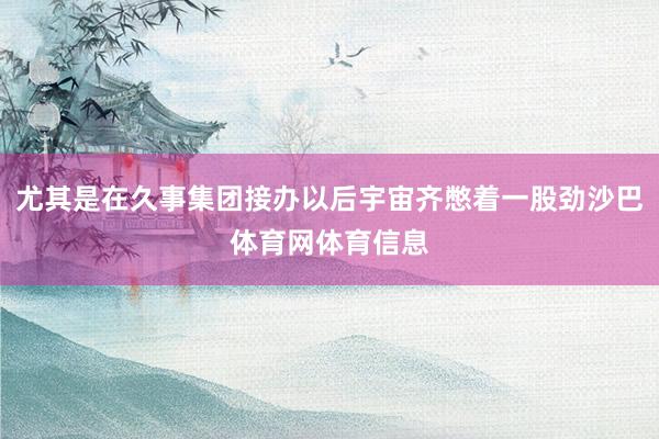 尤其是在久事集团接办以后宇宙齐憋着一股劲沙巴体育网体育信息