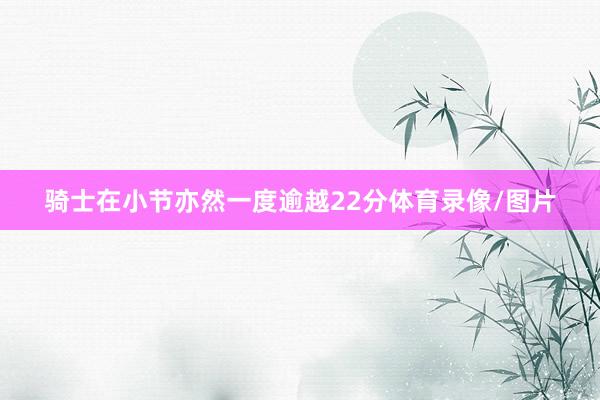 骑士在小节亦然一度逾越22分体育录像/图片
