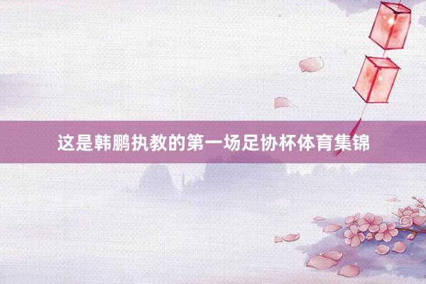 这是韩鹏执教的第一场足协杯体育集锦