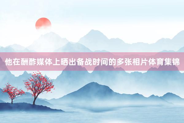 他在酬酢媒体上晒出备战时间的多张相片体育集锦